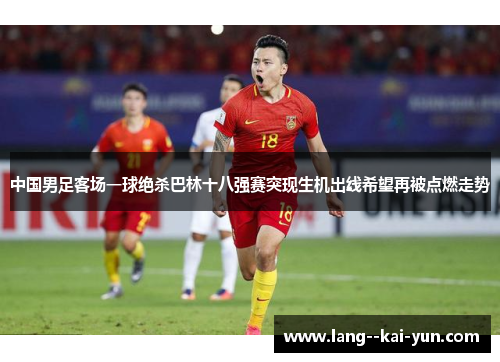 中国男足客场一球绝杀巴林十八强赛突现生机出线希望再被点燃走势 中国男足客场一球绝杀巴林十八强赛突现生机出线希望再被点燃走势