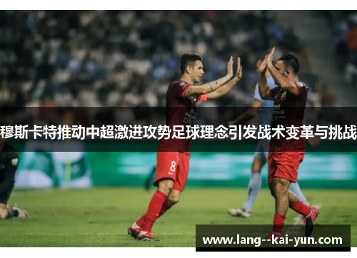 穆斯卡特推动中超激进攻势足球理念引发战术变革与挑战